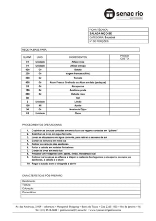 FICHA TÉCNICA:
                                                              SALADA NIÇOISE
                                                              CATEGORIA: SALADAS
                                                              N° DE PORÇÕES:


RECEITA BASE PARA:

                                                                                         PREÇO
QUANT.         UNID.                        INGREDIENTES
                                                                                         CUSTO
   01         Unidade                         Alface roxa
   01         Unidade                        Alface crespa
   800           Gr                             Batata
   200           Gr                      Vagem francesa (fina)
   200           Gr                             Tomate
   400           Gr        Atum Fresco Grelhado ou Atum em lata (pedaços)
   20            Gr                           Alcaparras
   100           Gr                         Azeitona preta
   200           Gr                           Cebola roxa
   Qb                                             Sal
    2         Unidade                           Limão
   100           Ml                             Azeite
   50            Gr                         Mostarda Dijon
   03         Unidade                            Ovos



PROCEDIMENTOS OPERACIONAIS

    1.     Cozinhar as batatas cortadas em meia lua e as vagens cortadas em “juliene”
    2.     Cozinhar os ovos em água fervente.
    3.     Lavar as alcaparras em água corrente, para retirar o excesso de sal
    4.     Cortar os tomates em meia lua
    5.     Retirar os caroços das azeitonas
    6.     Fatiar a cebola em rodelas finíssimas
    7.     Cortar os ovos em meia lua
    8.     Preparar um vinagrete com: azeite, limão, mostarda e sal
    9.     Colocar na travessa as alfaces e dispor o restante dos legumes, a alcaparra, os ovos, as
           azeitonas, a cebola e o atum
    10. Regar a salada com o vinagrete e servir




CARACTERÍSTICAS PÓS-PREPARO

Rendimento:
Textura:
Coloração:
Comentários:
 