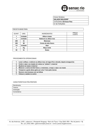 FICHA TÉCNICA:
                                                                SALADA WALDORF
                                                                CATEGORIA: ENTRADA FRIA
                                                                N° DE PORÇÕES:


RECEITA BASE PARA:

                                                                                             PREÇO
 QUANT.        UNID.                          INGREDIENTES
                                                                                             CUSTO
    1         Unidade                          Alface crespa
    1         Unidade                     Radiccio ou alface roxa
   200           Gr                              Maionese
   200           Ml                        Creme de leite fresco
   1/2        Unidade                               Aipo
    1            Kg                             Maça verde
   50            Gr                                Nozes




PROCEDIMENTOS OPERACIONAIS

    1.     Lavar a alface, o radiccio ou alface roxa, em água fria e clorada, depois enxaguá-los
    2.     Cortar o aipo e as maçãs em cubos ou “juliene” e reservar
    3.     Quebrar as nozes e reservar
    4.     Misturar o creme de leite fresco, a maionese, a maçã, o aipo e as nozes
    5.     Temperar a gosto deixa gelar por uma 1 hora pelo menos
    6.     Decorar uma travessa com as folhas
    7.     Colocar a salada no centro




CARACTERÍSTICAS PÓS-PREPARO

Rendimento:
Textura:
Coloração:
Comentários:
 