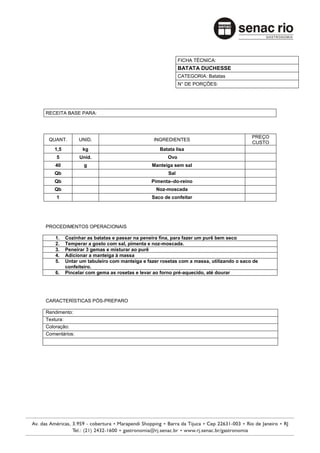FICHA TÉCNICA:
                                                          BATATA DUCHESSE
                                                          CATEGORIA: Batatas
                                                          N° DE PORÇÕES:




RECEITA BASE PARA:



                                                                                       PREÇO
 QUANT.        UNID.                          INGREDIENTES
                                                                                       CUSTO
   1,5          kg                              Batata lisa
    5          Unid.                                Ovo
    40          g                            Manteiga sem sal
   Qb                                               Sal
   Qb                                        Pimenta–do-reino
   Qb                                          Noz-moscada
    1                                        Saco de confeitar




PROCEDIMENTOS OPERACIONAIS

    1.   Cozinhar as batatas e passar na peneira fina, para fazer um purê bem seco
    2.   Temperar a gosto com sal, pimenta e noz-moscada.
    3.   Peneirar 3 gemas e misturar ao purê
    4.   Adicionar a manteiga à massa
    5.   Untar um tabuleiro com manteiga e fazer rosetas com a massa, utilizando o saco de
         confeiteiro.
    6.   Pincelar com gema as rosetas e levar ao forno pré-aquecido, até dourar




CARACTERÍSTICAS PÓS-PREPARO

Rendimento:
Textura:
Coloração:
Comentários:
 