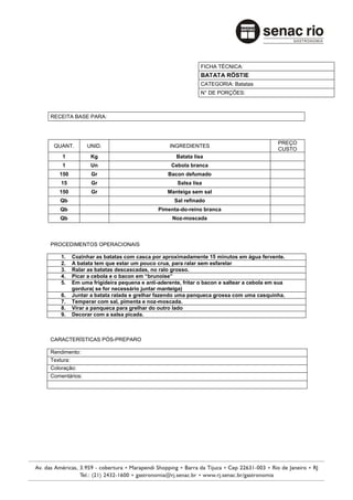 FICHA TÉCNICA:
                                                           BATATA RÖSTIE
                                                           CATEGORIA: Batatas
                                                           N° DE PORÇÕES:



RECEITA BASE PARA:



                                                                                         PREÇO
 QUANT.        UNID.                           INGREDIENTES
                                                                                         CUSTO
    1           Kg                               Batata lisa
    1           Un                             Cebola branca
   150          Gr                            Bacon defumado
    15          Gr                                Salsa lisa
   150          Gr                            Manteiga sem sal
   Qb                                           Sal refinado
   Qb                                     Pimenta-do-reino branca
   Qb                                           Noz-moscada



PROCEDIMENTOS OPERACIONAIS

    1.   Cozinhar as batatas com casca por aproximadamente 15 minutos em água fervente.
    2.   A batata tem que estar um pouco crua, para ralar sem esfarelar
    3.   Ralar as batatas descascadas, no ralo grosso.
    4.   Picar a cebola e o bacon em “brunoise”
    5.   Em uma frigideira pequena e anti-aderente, fritar o bacon e saltear a cebola em sua
         gordura( se for necessário juntar manteiga)
    6.   Juntar a batata ralada e grelhar fazendo uma panqueca grossa com uma casquinha.
    7.   Temperar com sal, pimenta e noz-moscada.
    8.   Virar a panqueca para grelhar do outro lado
    9.   Decorar com a salsa picada.



CARACTERÍSTICAS PÓS-PREPARO

Rendimento:
Textura:
Coloração:
Comentários:
 