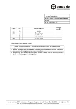 FICHA TÉCNICA: 001
                                                        NOME DA RECEITA: Batatas au Gratin
                                                        ALUNA:
                                                        N° DE PORÇÕES: 10



                                                                           PREÇO
QUANT.     UNID.                      INGREDIENTES
                                                                           CUSTO
    1,2      Kg                           Batatas
    500      ml                        Creme fresco
             qb                         Sal/Pimenta
             qb                        Noz moscada
    250       g                        Gruyere ralado


PROCEDIMENTOS OPERACIONAIS

1. . Fatie as batatas no mandolin e cozinhe parcialmente no creme de leite.Escorra e
   reserve.
2. Arrume as batatas em uma assadeira salpicando o queijo entre as camadas, e regando
   com o creme de leite para manter uma cremosidade.
3. Finalize com uma camada de queijo e leve ao forno, coberta com um laminado por cerca
   de 30 min. Retire o papel e deixe gratinar.

.
 
