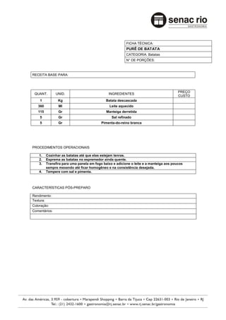 FICHA TÉCNICA:
                                                         PURÊ DE BATATA
                                                         CATEGORIA: Batatas
                                                         N° DE PORÇÕES:



RECEITA BASE PARA:



                                                                                        PREÇO
 QUANT.        UNID.                          INGREDIENTES
                                                                                        CUSTO
    1           Kg                           Batata descascada
   360          Ml                             Leite aquecido
   115          Gr                           Manteiga derretida
    5           Gr                              Sal refinado
    5           Gr                        Pimenta-do-reino branca




PROCEDIMENTOS OPERACIONAIS

    1.   Cozinhar as batatas até que elas estejam tenras.
    2.   Esprema as batatas no espremedor ainda quente.
    3.   Transfira para uma panela em fogo baixo e adicione o leite e a manteiga aos poucos
         sempre mexendo até ficar homogêneo e na consistência desejada.
    4.   Tempere com sal e pimenta.



CARACTERÍSTICAS PÓS-PREPARO

Rendimento:
Textura:
Coloração:
Comentários:
 