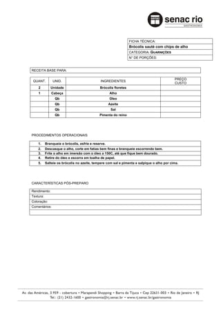 FICHA TÉCNICA:
                                                                  Brócolis sauté com chips de alho
                                                                  CATEGORIA: GUARNIÇÕES
                                                                  N° DE PORÇÕES:


RECEITA BASE PARA:

                                                                                            PREÇO
 QUANT.        UNID.                          INGREDIENTES
                                                                                            CUSTO
    2         Unidade                         Brócolis floretes
    1          Cabeça                                Alho
                 Qb                                  Oleo
                 Qb                                  Azeite
                 Qb                                   Sal
                 Qb                           Pimenta do reino




PROCEDIMENTOS OPERACIONAIS

    1.     Branqueie o brócolis, esfrie e reserve.
    2.     Descasque o alho, corte em fatias bem finas e branqueie escorrendo bem.
    3.     Frite o alho em imersão com o óleo a 150C, até que fique bem dourado.
    4.     Retire do óleo e escorra em toalha de papel.
    5.     Salteie os brócolis no azeite, tempere com sal e pimenta e salpique o alho por cima.




CARACTERÍSTICAS PÓS-PREPARO

Rendimento:
Textura:
Coloração:
Comentários:
 