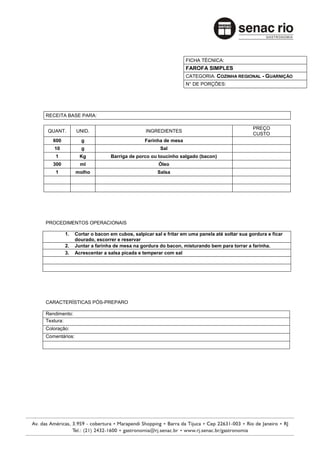 FICHA TÉCNICA:
                                                               FAROFA SIMPLES
                                                               CATEGORIA: COZINHA REGIONAL - GUARNIÇÃO
                                                               N° DE PORÇÕES:




RECEITA BASE PARA:

                                                                                            PREÇO
QUANT.         UNID.                          INGREDIENTES
                                                                                            CUSTO
   600           g                           Farinha de mesa
   10            g                                  Sal
    1            Kg           Barriga de porco ou toucinho salgado (bacon)
   300           ml                                Óleo
    1          molho                               Salsa




PROCEDIMENTOS OPERACIONAIS

         1.    Cortar o bacon em cubos, salpicar sal e fritar em uma panela até soltar sua gordura e ficar
               dourado, escorrer e reservar
         2.    Juntar a farinha de mesa na gordura do bacon, misturando bem para torrar a farinha.
         3.    Acrescentar a salsa picada e temperar com sal




CARACTERÍSTICAS PÓS-PREPARO

Rendimento:
Textura:
Coloração:
Comentários:
 