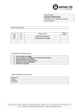 FICHA TÉCNICA:
                                                         VINAGRE AROMATIZADO
                                                         CATEGORIA: Ervas, especiarias e temperos
                                                         N° DE PORÇÕES:




RECEITA BASE PARA:



                                                                                       PREÇO
 QUANT.        UNID.                          INGREDIENTES
                                                                                       CUSTO
   800          ml                        Vinagre de vinho branco
    80          gr                       Folhas frescas de estragão




PROCEDIMENTOS OPERACIONAIS

    1.   Picar as folhas de estragão.
    2.   Juntar o vinagre e o estragão em um recipiente de boca larga.
    3.   Deixar descansar por 4 semanas.
    4.   Coar em peneira ou chinoix bem fino.
    5.   Despejar em vidros esterilizados.
    6.   Vedar bem as garrafas.




CARACTERÍSTICAS PÓS-PREPARO

Rendimento:
Textura:
Coloração:
Comentários:
 