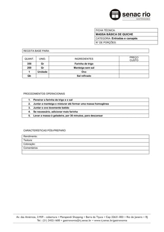 FICHA TÉCNICA:
                                                                    MASSA BÁSICA DE QUICHE
                                                                    CATEGORIA: Entradas e canapés
                                                                    N° DE PORÇÕES:


RECEITA BASE PARA:

                                                                                           PREÇO
 QUANT.         UNID.                            INGREDIENTES
                                                                                           CUSTO
   350           Gr                              Farinha de trigo
   200           Gr                              Manteiga sem sal
    1         Unidade                                  Ovo
   Qb                                              Sal refinado




PROCEDIMENTOS OPERACIONAIS

    1.     Peneirar a farinha de trigo e o sal
    2.     Juntar a manteiga e misturar até formar uma massa homogênea
    3.     Juntar o ovo levemente batido
    4.     Se necessário, adicionar mais farinha
    5.     Levar a massa à geladeira, por 30 minutos, para descansar




CARACTERÍSTICAS PÓS-PREPARO

Rendimento:
Textura:
Coloração:
Comentários:
 