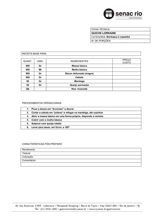 FICHA TÉCNICA:
                                                                  QUICHE LORRAINE
                                                                  CATEGORIA: ENTRADA E CANAPÉS
                                                                  N° DE PORÇÕES:




RECEITA BASE PARA:

                                                                                        PREÇO
 QUANT.        UNID.                            INGREDIENTES
                                                                                        CUSTO
   400           Gr                              Massa básica
   400           Ml                              Molho básico
   500           Gr                      Bacon defumado (magro)
   500           Gr                                 Cebola
   50            Gr                                Manteiga
   50            Gr                             Queijo parmesão
   Qb                                            Noz- moscada




PROCEDIMENTOS OPERACIONAIS

    1.     Picar o bacon em “brunoise” e dourar
    2.     Cortar a cebola em “juliene” e refogar na manteiga, até cozinhar
    3.     Abrir a massa básica em uma forma própria, dispondo o recheio
    4.     Cobrir com o molho básico
    5.     Salpicar com queijo ralado
    6.     Levar para assar, em forno, a 180°




CARACTERÍSTICAS PÓS-PREPARO

Rendimento:
Textura:
Coloração:
Comentários:
 