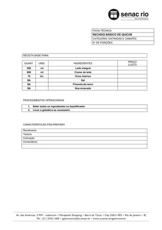FICHA TÉCNICA:
                                                                RECHEIO BÁSICO DE QUICHE
                                                                CATEGORIA: ENTRADAS E CANAPÉS
                                                                N° DE PORÇÕES:




RECEITA BASE PARA:

                                                                                       PREÇO
 QUANT.        UNID.                          INGREDIENTES
                                                                                       CUSTO
   500           ml                            Leite integral
   800           ml                           Creme de leite
   10            Un.                           Ovos Inteiros
   Qb                                               Sal
   Qb                                        Pimenta-do-reino
   Qb                                          Noz-moscada



PROCEDIMENTOS OPERACIONAIS

    1.     Bater todos os ingredientes no liquidificador
    2.     Levar à geladeira se necessário




CARACTERÍSTICAS PÓS-PREPARO

Rendimento:
Textura:
Coloração:
Comentários:
 