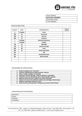 FICHA TÉCNICA:
                                                              SUFLÊ DE LEGUMES
                                                              CATEGORIA: OVOS
                                                              N° DE PORÇÕES:


RECEITA BASE PARA:

                                                                                      PREÇO
 QUANT.          UNID.                           INGREDIENTES
                                                                                      CUSTO
    8           Unidade                               Ovos
   200             Gr                              Couve flor
   300             Gr                                Chuchu
   300             Gr                               Cenoura
    1           Unidade                        Brócolis americano
    1           Unidade                              Cebola
   100             Gr                               Manteiga
   100             Gr                            Farinha de trigo
   500             Ml                                 Leite
   200             Gr                           Queijo parmesão
    Qb                                                 Sal
    Qb                                          Pimenta-do-reino
    Qb                                            Noz-moscada




PROCEDIMENTOS OPERACIONAIS

           1.   Cortar os legumes em “brunoise”
           2.   Cozinhar rapidamente em água fervendo, reservar
           3.   Picar a cebola e refogar na manteiga
           4.   Adicionar a farinha de trigo, o leite, as gemas e o parmesão
           5.   Temperar com sal, pimenta-do-reino e noz-moscada, reservar
           6.   Bater as claras em neve e misturar ao creme reservado
           7.   Colocar em uma forma refratária untada com manteiga e farinha trigo
           8.   Salpicar o parmesão ralado, por cima
           9.   Assar em forno pré-aquecido a 180 graus, por cerca de 40 minutos




CARACTERÍSTICAS PÓS-PREPARO

Rendimento:
Textura:
Coloração:
Comentários:
 
