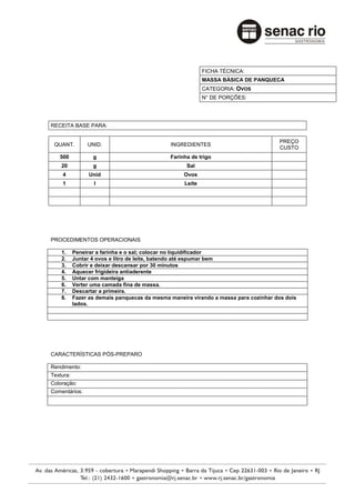 FICHA TÉCNICA:
                                                           MASSA BÁSICA DE PANQUECA
                                                           CATEGORIA: OVOS
                                                           N° DE PORÇÕES:




RECEITA BASE PARA:

                                                                                     PREÇO
 QUANT.         UNID.                         INGREDIENTES
                                                                                     CUSTO
   500            g                           Farinha de trigo
    20            g                                 Sal
    4           Unid                               Ovos
    1             l                                Leite




PROCEDIMENTOS OPERACIONAIS

    1.     Peneirar a farinha e o sal; colocar no liquidificador
    2.     Juntar 4 ovos e litro de leite, batendo até espumar bem
    3.     Cobrir e deixar descansar por 30 minutos
    4.     Aquecer frigideira antiaderente
    5.     Untar com manteiga
    6.     Verter uma camada fina de massa.
    7.     Descartar a primeira.
    8.     Fazer as demais panquecas da mesma maneira virando a massa para cozinhar dos dois
           lados.




CARACTERÍSTICAS PÓS-PREPARO

Rendimento:
Textura:
Coloração:
Comentários:
 