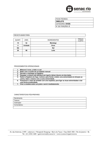 FICHA TÉCNICA:
                                                             OMELETE
                                                             CATEGORIA: OVOS
                                                             N° DE PORÇÕES: 2




RECEITA BASE PARA:

                                                                                          PREÇO
 QUANT.         UNID.                          INGREDIENTES
                                                                                          CUSTO
    15           Gr                                Manteiga
    4          Unidade                               Ovos
   Qb                                                 Sal
    20           Ml                                  Leite




PROCEDIMENTOS OPERACIONAIS

    1.   Misturar 2 ovos, o leite e o sal
    2.   Bater com o auxílio de um batedor manual
    3.   Derreter a manteiga na frigideira
    4.   Despejar a mistura até distribuir por igual e deixar dourar um dos lados.
    5.   Retire a frigideira do fogo, incline-a para frente e dobre uma extremidade em direção ao
         centro, fazer o mesmo com a outra extremidade.
    6.   Pressionar o meio da omelete com uma espátula, para ligar as duas extremidades e dar
         uma forma arredondada.
    7.   Virar a omelete sobre um prato e servir imediatamente.




CARACTERÍSTICAS PÓS-PREPARO

Rendimento:
Textura:
Coloração:
Comentários:
 