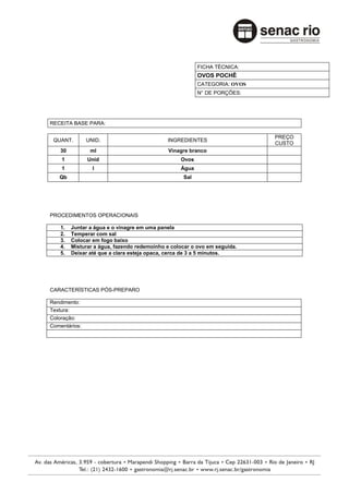 FICHA TÉCNICA:
                                                         OVOS POCHÊ
                                                         CATEGORIA: OVOS
                                                         N° DE PORÇÕES:




RECEITA BASE PARA:

                                                                           PREÇO
 QUANT.        UNID.                         INGREDIENTES
                                                                           CUSTO
    30          ml                            Vinagre branco
    1          Unid                               Ovos
    1            l                                Água
   Qb                                              Sal




PROCEDIMENTOS OPERACIONAIS

    1.   Juntar a água e o vinagre em uma panela
    2.   Temperar com sal
    3.   Colocar em fogo baixo
    4.   Misturar a água, fazendo redemoinho e colocar o ovo em seguida.
    5.   Deixar até que a clara esteja opaca, cerca de 3 a 5 minutos.




CARACTERÍSTICAS PÓS-PREPARO

Rendimento:
Textura:
Coloração:
Comentários:
 