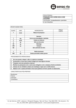 FICHA TÉCNICA:
                                                              PANQUECA DE CARNE SECA COM
                                                              CATUPIRY
                                                              CATEGORIA: Acompanhamentos e guarnições
                                                              N° DE PORÇÕES:



RECEITA BASE PARA:

                                                                                       PREÇO
QUANT.          UNID.                       INGREDIENTES
                                                                                       CUSTO
     1          Unid                      Massa de panqueca


                                               Recheio:
     1           Kg                Carne seca dessalgada e desfiada
     2          Unid                      Cebola em julienne
     2            Dt                       Alho em brunoise
     60          Gr                            Manteiga
     300         Gr                            Catupiry
     Qb                                  Sal e pimenta do reino


     1            L                        Molho bechamel
     200         Gr                 Queijo parmesão ralado grosso

PROCEDIMENTOS OPERACIONAIS

1.    Em uma panela, refogar o alho e a cebola na manteiga.
2.    Acrescentar a carne seca e deixar refogar por mais alguns minutos.
3.    Temperar com sal e pimenta e reservar.
4.    Rechear as panquecas com a carne seca refogada e com o catupiry e fechar enrolando.
5.    Colocar em um refratário untado com manteiga e regar com o molho branco.
6.    Salpicar com o queijo parmesão e levar para gratinar em forno quente ou salamandra.

CARACTERÍSTICAS PÓS-PREPARO

Rendimento:
Textura:
Coloração:
Comentários:
 