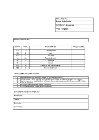 FICHA TÉCNICA:
                                                                 Creme de brócolis

                                                                 CATEGORIA: CARDÁPIOS

                                                                 N° DE PORÇÕES:




RECEITA BASE PARA:




QUANT.          UNID.                           INGREDIENTES                             PREÇO /CUSTO

   200            Gr                             Cebola picada
   100            Gr                                  Aipo
   100            Gr                                Alho poro
   1,3           Kg                             Talos de brócolis
   80             Gr                                Manteiga
    4             Lt                                 Veloute
   500            Ml                     Creme de leite fresco (quente)
   450            Gr                           Floretes de brócolis


PROCEDIMENTOS OPER ACION AIS

    1.     Salteie a cebola, aipo, alho poro e talos de brócolis na manteiga.
    2.     Junte o velouté e deixe cozinhar em fervura branda até que os legumes estejam bem macios.
    3.     Bata os legumes no liquidificador e volte com eles para o veloute, cozinhando por mais 10 minutos.
    4.     Ajuste os temperos
    5.     Adicione o creme de leite e coe em um chinois
    6.     Branqueie os brócolis e reserve para decoração


CARACTERÍSTIC AS PÓS-PREPARO

Rendimento:

Textura:

Coloração:

Comentários:
 