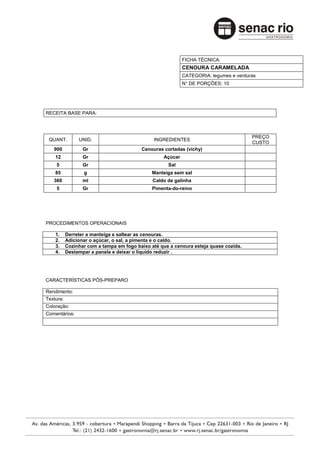 FICHA TÉCNICA:
                                                            CENOURA CARAMELADA
                                                            CATEGORIA: legumes e verduras
                                                            N° DE PORÇÕES: 10




RECEITA BASE PARA:



                                                                                       PREÇO
 QUANT.         UNID.                          INGREDIENTES
                                                                                       CUSTO
   900            Gr                      Cenouras cortadas (vichy)
    12            Gr                               Açúcar
    5             Gr                                 Sal
    85            g                           Manteiga sem sal
   360            ml                           Caldo de galinha
    5             Gr                          Pimenta-do-reino




PROCEDIMENTOS OPERACIONAIS

    1.     Derreter a manteiga e saltear as cenouras.
    2.     Adicionar o açúcar, o sal, a pimenta e o caldo.
    3.     Cozinhar com a tampa em fogo baixo até que a cenoura esteja quase cozida.
    4.     Destampar a panela e deixar o liquido reduzir .




CARACTERÍSTICAS PÓS-PREPARO

Rendimento:
Textura:
Coloração:
Comentários:
 