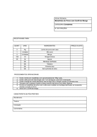 FICHA TÉCNICA:
                                                                  Medalhões de Porco com Confit de Manga

                                                                  CATEGORIA: CARDÁPIOS

                                                                  N° DE PORÇÕES:




RECEITA BASE PARA:




QUANT.          UNID.                           INGREDIENTES                             PREÇO /CUSTO

    2            Kg                        Lombo de porco sem osso
    1          Unidade                             Alho poro
    2         Unidades                               Manga
   120            ml                             Vinagre branco
   50             Gr                                 Açúcar
                 Qb                           Manteiga clarificada
                 Qb                                 Tabasco
                 Qb                               Pimenta rosa
                 Qb                          Sal e pimenta do reino


PROCEDIMENTOS OPER ACION AIS

    1.     Corte o lombo em medalhões com aproximadamente 100gr cada..
    2.     Corte o alho poro em tiras longas com 1 cm de largura. Lave bem e branqueie.
    3.     Corte a manga em cubos pequenos, leve ao fogo com o vinagre, açúcar e a pimenta rosa.
    4.     Tempere com o tabasco a gosto e deixe cozinhar até formar uma calda. Reserve
    5.     Enrole os medalhões de porco com o alho poro e salteie na manteiga clarifi cada, se necessário
           finalize a cocção no forno.
    6.     Sirva com o confit de manga


CARACTERÍSTIC AS PÓS-PREPARO

Rendimento:

Textura:

Coloração:

Comentários:
 