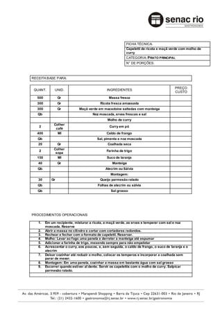 FICHA TÉCNICA:
                                                          Capeletti de ricota e maçã verde com molho de
                                                          curry
                                                          CATEGORIA: PRATO PRINCIPAL
                                                          N° DE PORÇÕES:



RECEITA BASE PARA:

                                                                                        PREÇO
 QUANT.       UNID.                           INGREDIENTES
                                                                                        CUSTO
  500            Gr                            Massa fresca
  300            Gr                       Ricota fresca amassada
  300            Gr          Maçã verde em macedoine saltedas com manteiga
   Qb                                Noz moscada, ervas frescas e sal
                                              Molho de curry
             Colher
   2                                            Curry em pó
              café
  400          Ml                             Caldo de frango
   Qb                                   Sal, pimenta e noz moscada
   20          Gr                              Coalhada seca
             Colher
   2                                          Farinha de trigo
              sopa
  150          Ml                             Suco de laranja
   40            Gr                              Manteiga
   Qb                                        Alecrim ou Sálvia
                                                Montagem:
   30       Gr                            Queijo parmesão ralado
   Qb                                   Folhas de alecrim ou sálvia
   Qb                                            Sal grosso




PROCEDIMENTOS OPERACIONAIS

   1.   Em um recipiente, misturar a ricota, a maçã verde, as ervas e temperar com sal e noz
        moscada. Reserve
   2.   Abrir a massa no cilindro e cortar com cortadores redondos.
   3.   Rechear e fechar com o formato de capeletti. Reservar.
   4.   Molho: Levar ao fogo uma panela e derreter a manteiga até espumar
   5.   Adicionar a farinha de trigo, mexendo sempre para não empelotar
   6.   Acrescentar o curry, aos poucos, e, sem seguida, o caldo de frango, o suco de laranja e o
        alecrim
   7.   Deixar cozinhar até reduzir o molho, colocar os temperos e incorporar a coalhada sem
        parar de mexer.
   8.   Montagem: Em uma panela, cozinhar a massa em bastante água com sal grosso
   9.   Escorrer quando estiver al dente. Servir os capelettis com o molho de curry. Salpicar
        parmesão ralado.
 