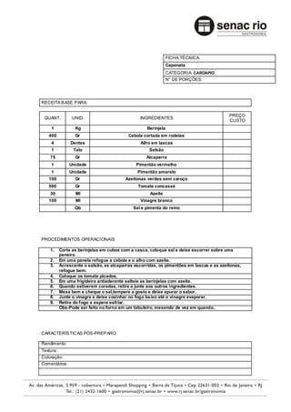 FICHA TÉCNICA:
                                                                Caponata
                                                                CATEGORIA: CARDAPIO
                                                                N° DE PORÇÕES:




RECEITA BASE PARA:

                                                                                          PREÇO
 QUANT.         UNID.                           INGREDIENTES
                                                                                          CUSTO
    1             Kg                                Berinjela
   400            Gr                       Cebola cortada em rodelas
    4           Dentes                           Alho em lascas
    1            Talo                                Salsão
    75            Gr                               Alcaparra
    1          Unidade                        Pimentão vermelho
    1          Unidade                         Pimentão amarelo
   100            Gr                      Azeitonas verdes sem caroço
   500            Gr                           Tomate concassé
    30            Ml                                 Azeite
   100            Ml                             Vinagre branco
                  Qb                         Sal e pimenta do reino




PROCEDIMENTOS OPERACIONAIS

    1.     Corte as berinjelas em cubos com a casca, coloque sal e deixe escorrer sobre uma
           peneira.
    2.     Em uma panela refogue a cebola e o alho com azeite.
    3.     Acrescente o salsão, as alcaparras escorridas, os pimentões em lascas e as azeitonas,
           refogue bem.
    4.     Coloque os tomate picados.
    5.     Em uma frigideira antiaderente salteie as berinjelas com azeite.
    6.     Quando estiverem coradas, retire e junte aos outros ingredientes.
    7.     Mexa bem e cheque o sal,tempere a gosto e deixe apurar o sabor.
    8.     Junte o vinagre e deixe cozinhar no fogo ba ixo até o vinagre evaporar.
    9.     Retire do fogo e espere esfriar.
           Obs-Pode ser feito no forno em um tabuleiro, mexendo de vez em quando..




CARACTERÍSTIC AS PÓS-PREPARO

Rendimento:
Textura:
Coloração:
Comentários:
 