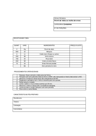 FICHA TÉCNICA:
                                                                    Pernil de vitela ao molho de ervas

                                                                    CATEGORIA: CARDÁPIOS

                                                                    N° DE PORÇÕES:




RECEITA BASE PARA:




QUANT.          UNID.                           INGREDIENTES                             PREÇO /CUSTO

    2            Kg                              Pernil de vitelo
   500            Gr                                Mirepoix
    2             Lt                      Caldo claro (frango ou carne)
   250            Ml                              Vinho branco
   150            Gr                               Roux claro
   250            Ml                         Creme de leite fresco
   15             Gr                         Ervas frescas picadas
                 Qb                          Sal e pimenta do reino


PROCEDIMENTOS OPER ACION AIS

    1.     Desosse, limpe e amarre o vitelo para dar forma.
    2.     Tempere com sal e pimenta e leve ao forno a 200C, até a temperatu ra interna dele estiver a 40C.
    3.     Adicione o mirepoix e deixe assar até a temperatura de 55C
    4.     Deglaceie a assadeira com o vinho e transfira para uma panela.
    5.     Deixe reduzir a metade.
    6.     Junte o caldo e o roux e deixe cozinhar por 20 min.
    7.     Adicione o creme e reduza até a consistência desejada.
    8.     Junte as ervas e corrija o tempero com sal e pimenta.
    9.     Sirva sobre a carne fatiada.


CARACTERÍSTIC AS PÓS-PREPARO

Rendimento:

Textura:

Coloração:

Comentários:
 