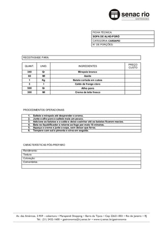FICHA TÉCNICA:
                                                             SOPA DE ALHO-PORÓ
                                                             CATEGORIA: CARDAPIO
                                                             N° DE PORÇÕES:




RECEITA BASE PARA:

                                                                                         PREÇO
 QUANT.        UNID.                           INGREDIENTES
                                                                                         CUSTO
   340          Gr                             Mirepoix branco
    60          Ml                                  Azeite
    1           Kg                        Batata cortada em cubos
    3            l                          Caldo de frango claro
   500          Gr                                Alho poro
   300          Ml                          Creme de leite fresco




PROCEDIMENTOS OPERACIONAIS

    1.   Salteie o mirepoix até desprender o aroma.
    2.   Junte o alho poro e salteie mais um pouco.
    3.   Adicione as batatas e o caldo e deixe cozinhar até as batatas ficarem macias.
    4.   Bata no liquidificador e retorne ao fogo por mais 10 minutos.
    5.   Aqueça o creme e junte a sopa, sem deixar que ferva;
    6.   Tempere com sal e pimenta e sirva em seguida.




CARACTERÍSTIC AS PÓS-PREPARO

Rendimento:
Textura:
Coloração:
Comentários:
 