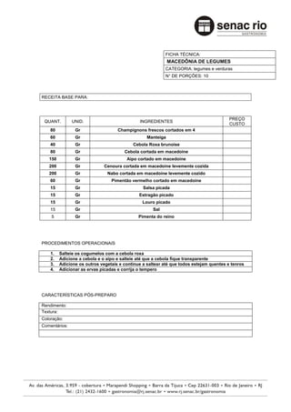 FICHA TÉCNICA:
                                                             MACEDÔNIA DE LEGUMES
                                                           CATEGORIA: legumes e verduras
                                                           N° DE PORÇÕES: 10



RECEITA BASE PARA:



                                                                                         PREÇO
 QUANT.        UNID.                          INGREDIENTES
                                                                                         CUSTO
    80          Gr                  Champignons frescos cortados em 4
    60          Gr                                Manteiga
    40          Gr                         Cebola Roxa brunoise
    80          Gr                     Cebola cortada em macedoine
   150          Gr                      Aipo cortado em macedoine
   200          Gr            Cenoura cortada em macedoine levemente cozida
   200          Gr             Nabo cortada em macedoine levemente cozido
    60          Gr               Pimentão vermelho cortado em macedoine
    15          Gr                              Salsa picada
    15          Gr                            Estragão picado
    15          Gr                              Louro picado
    15          Gr                                   Sal
    5           Gr                            Pimenta do reino




PROCEDIMENTOS OPERACIONAIS

    1.   Salteie os cogumelos com a cebola roxa
    2.   Adicione a cebola e o aipo e salteie até que a cebola fique transparente
    3.   Adicione os outros vegetais e continue a saltear até que todos estejam quentes e tenros
    4.   Adicionar as ervas picadas e corrija o tempero




CARACTERÍSTICAS PÓS-PREPARO

Rendimento:
Textura:
Coloração:
Comentários:
 