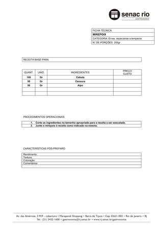 FICHA TÉCNICA:
                                                            MIREPOIX
                                                            CATEGORIA: Ervas, especiarias e temperos
                                                            N° DE PORÇÕES: 200gr




RECEITA BASE PARA:



                                                                                     PREÇO
QUANT.        UNID.                       INGREDIENTES
                                                                                     CUSTO
  100           Gr                            Cebola
   50           Gr                            Cenoura
   50           Gr                             Aipo




PROCEDIMENTOS OPERACIONAIS

        1.   Corte os ingredientes no tamanho apropriado para a receita a ser executada.
        2.   Junte o mirepoix à receita como indicado na mesma.




CARACTERÍSTICAS PÓS-PREPARO

Rendimento:
Textura:
Coloração:
Comentários:
 