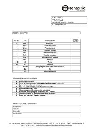 FICHA TÉCNICA:
                                                        RATATOUILLE
                                                        CATEGORIA: legumes e verduras
                                                        N° DE PORÇÕES: 10




RECEITA BASE PARA:



                                                                                    PREÇO
 QUANT.         UNID.                       INGREDIENTES
                                                                                    CUSTO
    4           Unid                           Abobrinha
    2           Unid                       Cebola macedoine
    1           Unid.                       Pimentão verde
    1           Unid.                      Pimentão amarelo
    1           Unid.                     Pimentão vermelho
    4           Unid                       Tomates concassé
    3           Unid.                    Dentes de alho socado
    4           Unid.                          Berinjela
   100           ml                              Azeite
    20           gr                             Tomilho
    1          Unidade          Bouquet garni (com folhas de manjericão)
                 Qb                               Sal
                 Qb                        Pimenta do reino



PROCEDIMENTOS OPERACIONAIS

    1.   Higienizar os legumes.
    2.   Cortar as abobrinhas com casca e sem as sementes em macedoine
         Cortar as berinjelas em macedoine
    3.   Aqueça o azeite e em fogo alto doure as abobrinhas
    4.   Adicione a cebola e o alho
    5.   Adicione os pimentões, os tomates e berinjela
    6.   Acrescente o bouquet garni e o tomilho, sal e pimenta
    7.   Deixe cozinhar até os ingredientes estarem “Al dente”
    8.   Regue com o azeite e sirva em seguida.




CARACTERÍSTICAS PÓS-PREPARO

Rendimento:
Textura:
Coloração:
Comentários:
 