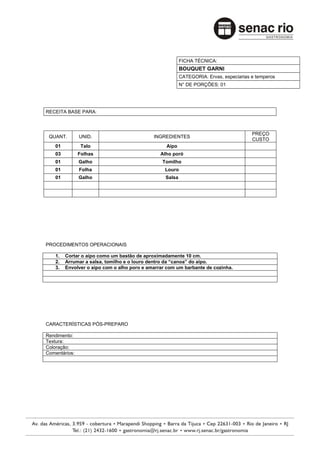 FICHA TÉCNICA:
                                                          BOUQUET GARNI
                                                          CATEGORIA: Ervas, especiarias e temperos
                                                          N° DE PORÇÕES: 01




RECEITA BASE PARA:



                                                                                        PREÇO
 QUANT.        UNID.                         INGREDIENTES
                                                                                        CUSTO
    01          Talo                              Aipo
    03         Folhas                           Alho poró
    01         Galho                             Tomilho
    01         Folha                              Louro
    01         Galho                              Salsa




PROCEDIMENTOS OPERACIONAIS

    1.   Cortar o aipo como um bastão de aproximadamente 10 cm.
    2.   Arrumar a salsa, tomilho e o louro dentro da “canoa” do aipo.
    3.   Envolver o aipo com o alho poro e amarrar com um barbante de cozinha.




CARACTERÍSTICAS PÓS-PREPARO

Rendimento:
Textura:
Coloração:
Comentários:
 
