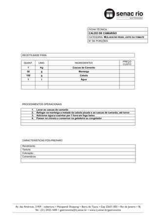 FICHA TÉCNICA:
                                                             CALDO DE CAMARÃO
                                                             CATEGORIA: MOLHOS DE PEIXE, LEITE OU TOMATE
                                                             N° DE PORÇÕES:




RECEITA BASE PARA:

                                                                                         PREÇO
 QUANT.         UNID.                           INGREDIENTES
                                                                                         CUSTO
    1             Kg                          Cascas de Camarão
    50            g                                Manteiga
   100            g                                 Cebola
    1              l                                 Água




PROCEDIMENTOS OPERACIONAIS

         1.    Lavar as cascas de camarão
         2.    Refogar na manteiga a metade da cebola picada e as cascas de camarão, até torrar
         3.    Adicionar água e cozinhar por 1 hora em fogo baixo
         4.    Passar no chinoix e conservar na geladeira ou congelador




CARACTERÍSTICAS PÓS-PREPARO

Rendimento:
Textura:
Coloração:
Comentários:
 