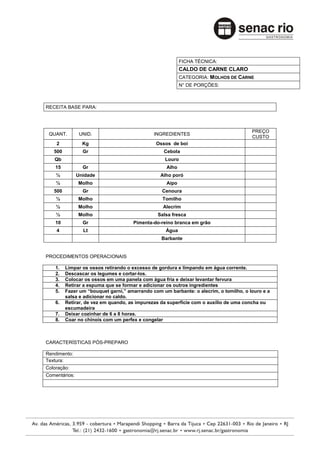 FICHA TÉCNICA:
                                                          CALDO DE CARNE CLARO
                                                          CATEGORIA: MOLHOS DE CARNE
                                                          N° DE PORÇÕES:



RECEITA BASE PARA:



                                                                                       PREÇO
 QUANT.         UNID.                         INGREDIENTES
                                                                                       CUSTO
    2            Kg                            Ossos de boi
   500           Gr                               Cebola
   Qb                                              Louro
    15           Gr                                Alho
    ½          Unidade                           Alho poró
    ½          Molho                               Aipo
   500           Gr                              Cenoura
    ½          Molho                             Tomilho
    ½          Molho                              Alecrim
    ½          Molho                           Salsa fresca
    10           Gr                  Pimenta-do-reino branca em grão
    4            Lt                                Água
                                                 Barbante


PROCEDIMENTOS OPERACIONAIS

    1.   Limpar os ossos retirando o excesso de gordura e limpando em água corrente.
    2.   Descascar os legumes e cortar-los.
    3.   Colocar os ossos em uma panela com água fria e deixar levantar fervura
    4.   Retirar a espuma que se formar e adicionar os outros ingredientes
    5.   Fazer um “bouquet garni,” amarrando com um barbante: o alecrim, o tomilho, o louro e a
         salsa e adicionar no caldo.
    6.   Retirar, de vez em quando, as impurezas da superfície com o auxílio de uma concha ou
         escumadeira
    7.   Deixar cozinhar de 6 a 8 horas.
    8.   Coar no chinois com um perfex e congelar



CARACTERÍSTICAS PÓS-PREPARO

Rendimento:
Textura:
Coloração:
Comentários:
 