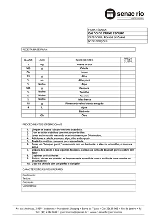 FICHA TÉCNICA:
                                                         CALDO DE CARNE ESCURO
                                                         CATEGORIA: MOLHOS DE CARNE
                                                         N° DE PORÇÕES:


RECEITA BASE PARA:


                                                                                    PREÇO
 QUANT.        UNID.                        INGREDIENTES
                                                                                    CUSTO
    2           Kg                           Ossos de boi
   500          g                               Cebola
   Qb                                            Louro
    15          g                                Alho
    ½           un                             Alho poró
    ½          Molho                             Aipo
   500           g                             Cenoura
    ½          Molho                            Tomilho
    ½          Molho                            Alecrim
    ½          Molho                          Salsa fresca
    10          g                   Pimenta-do-reino branca em grão
    4           L                                Água
                                               Barbante
                Qb                               Óleo


PROCEDIMENTOS OPERACIONAIS

    1.  Limpar os ossos e dispor em uma assadeira.
    2.  Com as mãos cobri-los com um pouco de óleo.
    3.  Levar ao forno alto mexendo ocasionalmente por 30 minutos,
    4.  Adicionar a cebola, cenoura, aipo, alho e alho-poró.
    5.  Tostá-los até ficar com uma cor caramelizada.
    6.  Fazer um “bouquet garni,” amarrando com um barbante: o alecrim, o tomilho, o louro e a
        salsa
    7. Depois dos ossos e dos legumes tostados, colocá-los junto do bouquet garni e cobrir com
        água
    8. Cozinhar de 6 a 8 horas
    9. Retirar, de vez em quando, as impurezas da superfície com o auxílio de uma concha ou
        escumadeira
    10. Coar no chinoix com um perfex e congelar

CARACTERÍSTICAS PÓS-PREPARO

Rendimento:
Textura:
Coloração:
Comentários:
 