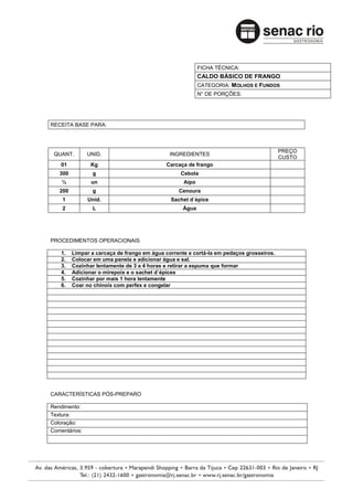 FICHA TÉCNICA:
                                                          CALDO BÁSICO DE FRANGO
                                                          CATEGORIA: MOLHOS E FUNDOS
                                                          N° DE PORÇÕES:




RECEITA BASE PARA:



                                                                                         PREÇO
 QUANT.        UNID.                          INGREDIENTES
                                                                                         CUSTO
    01          Kg                          Carcaça de frango
   300          g                                 Cebola
    ½           un                                 Aipo
   200          g                                Cenoura
    1          Unid.                          Sachet d`épice
    2           L                                  Água




PROCEDIMENTOS OPERACIONAIS

    1.   Limpar a carcaça de frango em água corrente e cortá-la em pedaços grosseiros.
    2.   Colocar em uma panela e adicionar água e sal.
    3.   Cozinhar lentamente de 3 a 4 horas e retirar a espuma que formar
    4.   Adicionar o mirepoix e o sachet d`épices
    5.   Cozinhar por mais 1 hora lentamente
    6.   Coar no chinoix com perfex e congelar




CARACTERÍSTICAS PÓS-PREPARO

Rendimento:
Textura:
Coloração:
Comentários:
 