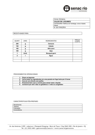 FICHA TÉCNICA:
                                                             CALDO DE LEGUMES
                                                             CATEGORIA: Molhos de manteiga, ovos e bases
                                                             claras
                                                             N° DE PORÇÕES:



RECEITA BASE PARA:



                                                                                         PREÇO
 QUANT.         UNID.                          INGREDIENTES
                                                                                         CUSTO
   200            g                                Cenoura
   150            g                                Cebola
   100            g                               Alho poro
   100            g                                  Aipo
    1           Unid.                           Bouquet garni
    2              l                                Água




PROCEDIMENTOS OPERACIONAIS

         1.    Pique os legumes
         2.    Ferva todos os ingredientes em uma panela em fogo lento por 2 horas
         3.    Coe em um chinoix com perfex.
         4.    Pressione bem com a concha para extrair todo o líquido
         5.    Conserve por até 3 dias na geladeira e 1 mês no congelador




CARACTERÍSTICAS PÓS-PREPARO

Rendimento:
Textura:
Coloração:
Comentários:
 