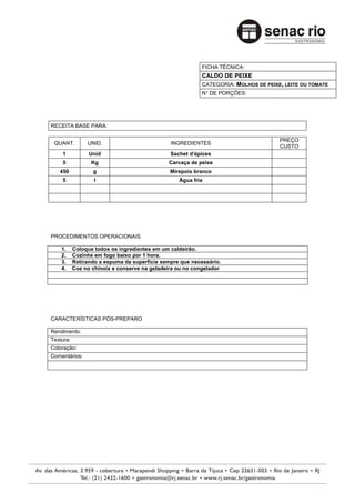 FICHA TÉCNICA:
                                                           CALDO DE PEIXE
                                                           CATEGORIA: MOLHOS DE PEIXE, LEITE OU TOMATE
                                                           N° DE PORÇÕES:




RECEITA BASE PARA:

                                                                                     PREÇO
 QUANT.         UNID.                          INGREDIENTES
                                                                                     CUSTO
    1            Unid                          Sachet d’épices
    5             Kg                          Carcaça de peixe
   450            g                            Mirepoix branco
    5              l                              Água fria




PROCEDIMENTOS OPERACIONAIS

    1.     Coloque todos os ingredientes em um caldeirão.
    2.     Cozinhe em fogo baixo por 1 hora.
    3.     Retirando a espuma da superfície sempre que necessário.
    4.     Coe no chinoix e conserve na geladeira ou no congelador




CARACTERÍSTICAS PÓS-PREPARO

Rendimento:
Textura:
Coloração:
Comentários:
 