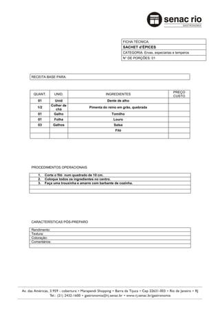 FICHA TÉCNICA:
                                                         SACHET d’ÉPICES
                                                         CATEGORIA: Ervas, especiarias e temperos
                                                         N° DE PORÇÕES: 01




RECEITA BASE PARA:



                                                                                       PREÇO
 QUANT.        UNID.                         INGREDIENTES
                                                                                       CUSTO
    01        Unid                           Dente de alho
            Colher de
   1/2                             Pimenta do reino em grão, quebrada
              chá
    01       Galho                              Tomilho
    01         Folha                             Louro
    03         Galhos                            Salsa
                                                  Filó




PROCEDIMENTOS OPERACIONAIS

    1.   Corte o filó num quadrado de 10 cm.
    2.   Coloque todos os ingredientes no centro.
    3.   Faça uma trouxinha e amarre com barbante de cozinha.




CARACTERÍSTICAS PÓS-PREPARO

Rendimento:
Textura:
Coloração:
Comentários:
 