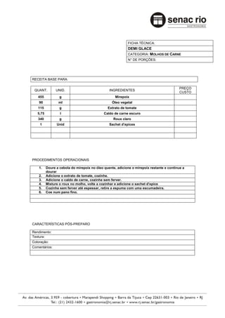 FICHA TÉCNICA:
                                                           DEMI GLACE
                                                           CATEGORIA: MOLHOS DE CARNE
                                                           N° DE PORÇÕES:




RECEITA BASE PARA:

                                                                                           PREÇO
 QUANT.         UNID.                           INGREDIENTES
                                                                                           CUSTO
   455            g                                 Mirepoix
    90           ml                               Óleo vegetal
   115            g                            Extrato de tomate
   5,75           l                          Caldo de carne escuro
   340            g                                Roux claro
    1           Unid                            Sachet d’epices




PROCEDIMENTOS OPERACIONAIS

    1.    Doure a cebola do mirepoix no óleo quente, adicione o mirepoix restante e continue a
          dourar
    2.    Adicione o extrato de tomate, cozinhe.
    3.    Adicione o caldo de carne, cozinhe sem ferver.
    4.    Misture o roux no molho, volte a cozinhar e adicione o sachet d’epice
    5.    Cozinhe sem ferver até espessar, retire a espuma com uma escumadeira.
    6.    Coe num pano fino.




CARACTERÍSTICAS PÓS-PREPARO

Rendimento:
Textura:
Coloração:
Comentários:
 