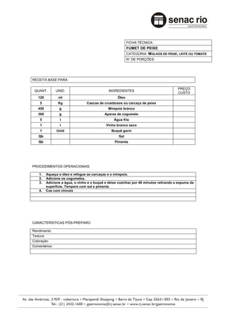 FICHA TÉCNICA:
                                                          FUMET DE PEIXE
                                                          CATEGORIA: MOLHOS DE PEIXE, LEITE OU TOMATE
                                                          N° DE PORÇÕES:




RECEITA BASE PARA:

                                                                                       PREÇO
 QUANT.        UNID.                          INGREDIENTES
                                                                                       CUSTO
   120          ml                                 Óleo
    5           Kg               Cascas de crustáceos ou carcaça de peixe
   450           g                            Mirepoix branco
   300           g                         Aparas de cogumelo
    5            l                               Água fria
    1            l                          Vinho branco seco
    1          Unid                             Buquê garni
   Qb                                               Sal
   Qb                                             Pimenta




PROCEDIMENTOS OPERACIONAIS

    1.   Aqueça o óleo e refogue as carcaças e o mirepoix.
    2.   Adicione os cogumelos.
    3.   Adicione a água, o vinho e o buquê e deixe cozinhar por 40 minutos retirando a espuma da
         superfície. Tempere com sal e pimenta
    4.   Coe com chinoix




CARACTERÍSTICAS PÓS-PREPARO

Rendimento:
Textura:
Coloração:
Comentários:
 