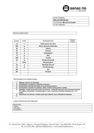 FICHA TÉCNICA:
                                                          MOLHO ESPANHOL
                                                          CATEGORIA: MOLHOS DE CARNE
                                                          N° DE PORÇÕES:




RECEITA BASE PARA:



                                                                               PREÇO
QUANT.         UNID.                     INGREDIENTES
                                                                               CUSTO
   1,5          L                     Caldo escuro de carne
   500          g                   Bacon (panceta defumada)
   50           g                            Cebola
   50           g                            Cenoura
   50           g                          Champignon
   10           g                              Alho
   350          g                            Tomate
   30           g                       Extrato de tomate
    1          Unid.                      Bouquet garni
   70           g                        Manteiga sem sal
   70           g                        Farinha de trigo
   Qb                                          Sal
   Qb                                        Pimenta




PROCEDIMENTOS OPERACIONAIS

    1.   Refogar o bacon na manteiga
    2.   Acrescentar o mirepoix e cozinhar um pouco.
    3.   Acrescentar a farinha até obetr um roux marrom escuro
    4.   Acrescentar o tomate e o extrato e deixe cozinhar para perder a acidez.
    5.   Despejar o caldo escuro fervendo aos poucos , mexendo para que não se formem grumos.
         Por ultimo acrescentar o bouquet garni, o sal e a pimenta. Cozinhar tampado por 1 a 2
         horas.
    6.   Passar por um chinoix o molho assim que adquirir uma consistência espessa.
    7.


CARACTERÍSTICAS PÓS-PREPARO

Rendimento:
Textura:
Coloração:
Comentários:
 
