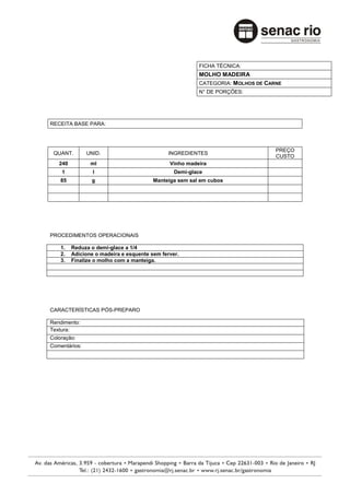 FICHA TÉCNICA:
                                                        MOLHO MADEIRA
                                                        CATEGORIA: MOLHOS DE CARNE
                                                        N° DE PORÇÕES:




RECEITA BASE PARA:



                                                                                PREÇO
 QUANT.        UNID.                         INGREDIENTES
                                                                                CUSTO
   240          ml                            Vinho madeira
    1            l                              Demi-glace
    85          g                       Manteiga sem sal em cubos




PROCEDIMENTOS OPERACIONAIS

    1.   Reduza o demi-glace a 1/4
    2.   Adicione o madeira e esquente sem ferver.
    3.   Finalize o molho com a manteiga.




CARACTERÍSTICAS PÓS-PREPARO

Rendimento:
Textura:
Coloração:
Comentários:
 