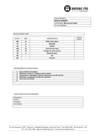 FICHA TÉCNICA:
                                                            MOLHO ROBERT
                                                            CATEGORIA: MOLHOS DE CARNE
                                                            N° DE PORÇÕES:




RECEITA BASE PARA:

                                                                                     PREÇO
 QUANT.        UNID.                          INGREDIENTES
                                                                                     CUSTO
   900          ml                           Molho Demi-glace
    30           g                                Manteiga
    80           g                                 Cebola
   200          ml                           Vinho branco seco
   100          ml                        Vinagre de vinho branco
    50           g                             Mostarda dijon
   Qb                                               Sal
   Qb                                             Pimenta




PROCEDIMENTOS OPERACIONAIS

    1.   Sue a cebola na manteiga
    2.   Adicionar o vinho e o vinagre e deixar reduzir
    3.   Acrescentar o demi-glace e deixar cozinhar por uns 20 minutos
    4.   Adicionar a mostarda e acertar sal e pimenta
    5.   Coar com um chinoix
    6.




CARACTERÍSTICAS PÓS-PREPARO

Rendimento:
Textura:
Coloração:
Comentários:
 