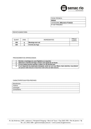 FICHA TÉCNICA:
                                                        ROUX
                                                        CATEGORIA: MOLHOS E FUNDOS
                                                        N° DE PORÇÕES:




RECEITA BASE PARA:



                                                                                      PREÇO
 QUANT.        UNID.                         INGREDIENTES
                                                                                      CUSTO
   200          g      Manteiga sem sal
   200          g      Farinha de trigo




PROCEDIMENTOS OPERACIONAIS

    1.   Derreta a manteiga em uma frigideira ou caçarola.
    2.   Adicionar a farinha de trigo e mexer com ajuda de um fouet.
    3.   O roux estará pronto quando o sabor cru da farinha sair.
    4.   A cor depende da preparação desejada, pode ser um roux Blanc, bem clarinho, roux blond
         um pouco mais escuro e roux brun com uma cor bem escura.




CARACTERÍSTICAS PÓS-PREPARO

Rendimento:
Textura:
Coloração:
Comentários:
 
