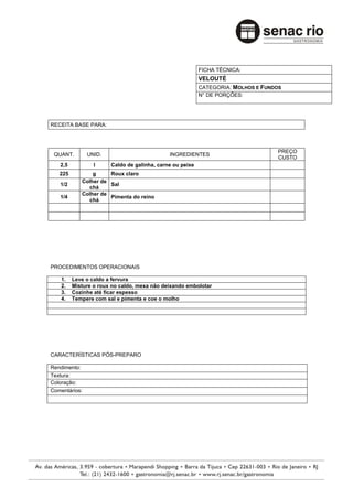FICHA TÉCNICA:
                                                          VELOUTÉ
                                                          CATEGORIA: MOLHOS E FUNDOS
                                                          N° DE PORÇÕES:




RECEITA BASE PARA:



                                                                                   PREÇO
 QUANT.        UNID.                         INGREDIENTES
                                                                                   CUSTO
   2,5           l     Caldo de galinha, carne ou peixe
   225          g     Roux claro
            Colher de
   1/2                Sal
              chá
            Colher de
   1/4                Pimenta do reino
              chá




PROCEDIMENTOS OPERACIONAIS

    1.   Leve o caldo a fervura
    2.   Misture o roux no caldo, mexa não deixando embolotar
    3.   Cozinhe até ficar espesso
    4.   Tempere com sal e pimenta e coe o molho




CARACTERÍSTICAS PÓS-PREPARO

Rendimento:
Textura:
Coloração:
Comentários:
 
