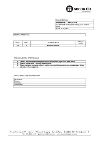 FICHA TÉCNICA:
                                                        MANTEIGA CLARIFICADA
                                                        CATEGORIA: Molhos de manteiga, ovos e bases
                                                        claras
                                                        N° DE PORÇÕES:



RECEITA BASE PARA:



                                                                                    PREÇO
 QUANT.        UNID.                         INGREDIENTES
                                                                                    CUSTO
   450          g                           Manteiga sem sal




PROCEDIMENTOS OPERACIONAIS

    1.   Derreta lentamente a manteiga em banho-maria sobre fogo baixo, sem mexer.
    2.   Tire do fogo e retire a espuma da superfície.
    3.   Tire a manteiga com uma colher e ponha numa vasilha pequena, com cuidado para deixar
         os sedimentos na panela.




CARACTERÍSTICAS PÓS-PREPARO

Rendimento:
Textura:
Coloração:
Comentários:
 