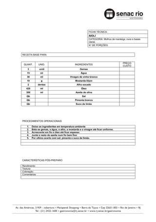 FICHA TÉCNICA:
                                                            AIOLI
                                                            CATEGORIA: Molhos de manteiga, ovos e bases
                                                            claras
                                                            N° DE PORÇÕES:



RECEITA BASE PARA:


                                                                                        PREÇO
 QUANT.        UNID.                           INGREDIENTES
                                                                                        CUSTO
    3           unid                                Gemas
    15          ml                                  Água
    30          ml                         Vinagre de vinho branco
    10           g                             Mostarda Dijon
    2          dentes                            Alho socado
   420          ml                                   Óleo
   300          ml                              Azeite de oliva
   Qb                                                Sal
   Qb                                          Pimenta branca
   Qb                                           Suco de limão




PROCEDIMENTOS OPERACIONAIS

    1.   Deixe os ingredientes em temperatura ambiente
    2.   Bata as gemas, a água, o alho, a mostarda e o vinagre até ficar uniforme.
    3.   Acrescente em fio o óleo até ficar espesso
    4.   Junte o resto do azeite num fio bem fino
    5.   Por ultimo acerte com sal, pimenta e suco de limão.




CARACTERÍSTICAS PÓS-PREPARO

Rendimento:
Textura:
Coloração:
Comentários:
 