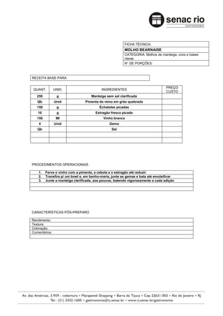 FICHA TÉCNICA:
                                                        MOLHO BEARNAISE
                                                        CATEGORIA: Molhos de manteiga, ovos e bases
                                                        claras
                                                        N° DE PORÇÕES:



RECEITA BASE PARA:

                                                                                 PREÇO
QUANT.         UNID.                      INGREDIENTES
                                                                                 CUSTO
   250          g                   Manteiga sem sal clarificada
   Qb          Unid             Pimenta do reino em grão quebrada
   150          g                        Échalotes picadas
   10           g                      Estragão fresco picado
   150          Ml                         Vinho branco
    4          Unid                            Gema
   Qb                                           Sal




PROCEDIMENTOS OPERACIONAIS

    1.   Ferva o vinho com a pimenta, a cebola e o estragão até reduzir
    2.   Transfira p/ um bowl e, em banho-maria, junte as gemas e bata até emulsificar
    3.   Junte a manteiga clarificada, aos poucos, batendo vigorosamente a cada adição




CARACTERÍSTICAS PÓS-PREPARO

Rendimento:
Textura:
Coloração:
Comentários:
 