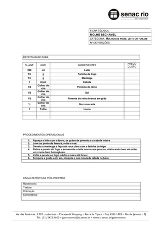 FICHA TÉCNICA:
                                                           MOLHO BECHAMEL
                                                           CATEGORIA: MOLHOS DE PEIXE, LEITE OU TOMATE
                                                           N° DE PORÇÕES:




RECEITA BASE PARA:

                                                                                       PREÇO
 QUANT.        UNID.                          INGREDIENTES
                                                                                       CUSTO
   300          ml                                 Leite
    15           g                            Farinha de trigo
    15           g                               Manteiga
    1         Unid.                               Cebola
            Colher de
   1/4                                       Pimenta do reino
               chá
            Colher de
   1/2                                              Sal
               chá
            Colher de
   1/2                               Pimenta do reino branca em grão
               chá
            Colher de
    ¼                                          Noz moscada
               chá
    1        Folha                                 Louro




PROCEDIMENTOS OPERACIONAIS

    1.   Aqueça o leite com o louro, os grãos de pimenta e a cebola inteira
    2.   Leve ao ponto de fervura, retire e coe.
    3.   Derreta a manteiga e faça um roux claro com a farinha de trigo
    4.   Retire a panela do fogo e acrescente o leite morno aos poucos, misturando bem até obter
         um creme bem homogêneo.
    5.   Volte a penela ao fogo médio e mexa até ferver
    6.   Tempere a gosto com sal, pimenta e noz moscada ralada na hora.




CARACTERÍSTICAS PÓS-PREPARO

Rendimento:
Textura:
Coloração:
Comentários:
 
