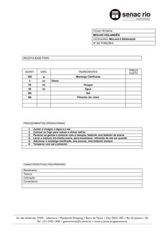 FICHA TÉCNICA:
                                                           MOLHO HOLANDÊS
                                                           CATEGORIA: MOLHOS E DERIVADOS
                                                           N° DE PORÇÕES:




RECEITA BASE PARA:



                                                                                        PREÇO
 QUANT.        UNID.                         INGREDIENTES
                                                                                        CUSTO
   200          g                          Manteiga Clarificada
    3           un     Gema
    50          ml                               Vinagre
    50          ml                                Água
   Qb                                              Sal
   Qb                                       Pimenta- do- reino




PROCEDIMENTOS OPERACIONAIS

    1.   Juntar o vinagre, a água e o sal
    2.   Colocar no fogo para reduzir e deixar esfriar
    3.   Peneirar as gemas e misturar com a redução, batendo com batedor de arame
    4.   Levar a mistura, em banho-maria, para emulsionar, retirando de vez em quando
    5.   Adicionar a manteiga clarificada, aos poucos, mas batendo sempre
    6.   Temperar com sal e pimenta




CARACTERÍSTICAS PÓS-PREPARO

Rendimento:
Textura:
Coloração:
Comentários:
 