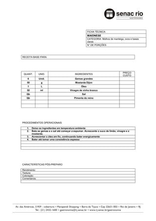 FICHA TÉCNICA:
                                                          MAIONESE
                                                          CATEGORIA: Molhos de manteiga, ovos e bases
                                                          claras
                                                          N° DE PORÇÕES:




RECEITA BASE PARA:




                                                                                       PREÇO
 QUANT.        UNID.                          INGREDIENTES
                                                                                       CUSTO
    6          Unid.                          Gemas grandes
    50          g                             Mostarda Dijon
    1           L                                  Óleo
    50          ml                        Vinagre de vinho branco
   Qb                                               Sal
   Qb                                        Pimenta do reino




PROCEDIMENTOS OPERACIONAIS

    1.   Deixe os ingredientes em temperatura ambiente
    2.   Bata as gemas e o sal até começar a espumar. Acrescente o suco de limão, vinagre e a
         mostarda.
    3.   Acrescentar o óleo em fio, continuando bater energicamente
    4.   Bater até tomar uma consistência espessa




CARACTERÍSTICAS PÓS-PREPARO

Rendimento:
Textura:
Coloração:
Comentários:
 