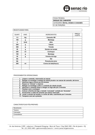 FICHA TÉCNICA:
                                                            BISQUE DE CAMARÃO
                                                            CATEGORIA: SOPAS, CREMES E CONSOMÊS
                                                            N° DE PORÇÕES:


RECEITA BASE PARA:

                                                                                         PREÇO
 QUANT.         UNID.                           INGREDIENTES
                                                                                         CUSTO
   1.5            Kg                             Camarão VM
   100            g                                Manteiga
    4            Unid                                Alho
   200            g                                 Cebola
   300            g                                 Tomate
    50            g                            Extrato de tomate
   200            ml                              Conhaque
   100            g                                Manteiga
    50            g                             Farinha de trigo
   Qb                                                 Sal
   Qb                                          Pimenta-do-reino
   200            ml                         Creme de leite(fresco)




PROCEDIMENTOS OPERACIONAIS

         1.    Limpar o camarão, reservando as cascas
         2.    Refogar na manteiga a metade da cebola picada e as cascas de camarão, até torrar
         3.    Adicionar água e ferver por 20 minutos
         4.    Passar no “chinois” e reservar
         5.    Refogar na manteiga o alho e o restante da cebola picada
         6.    Adicionar o camarão limpo e refogar no fogo alto por 2 minutos
         7.    Flambar com o conhaque
         8.    Colocar a farinha de trigo, o tomate “concassé” cortado em “brunoise”
         9.    Acrescentar o caldo de camarão que estava reservado
         10.   Juntar o extrato de tomate e o creme de leite, cozinhando por 5 minutos
         11.   Temperar com sal e pimenta




CARACTERÍSTICAS PÓS-PREPARO

Rendimento:
Textura:
Coloração:
Comentários:
 
