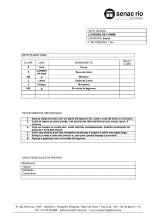 FICHA TÉCNICA:
                                                           CONSOME DE CARNE
                                                           CATEGORIA: Sopas
                                                           N° DE PORÇÕES: 1 litro




RECEITA BASE PARA:

                                                                                       PREÇO
 QUANT.         UNID.                         INGREDIENTES
                                                                                       CUSTO
    4           Unid                              Claras
               Colheres
    2                                         Suco de limão
               de sopa
   350            g                              Mirepoix
    2           Litros                        Caldo de Carne
    1          Pedaço                           Musselina
   500            g                        Brunoise de legumes




PROCEDIMENTOS OPERACIONAIS

    1.   Bata as claras em neve com um garfo até espumarem. Junte o suco de limão e o mirepoix.
    2.   Junte as claras ao caldo quente, leve para ferver. Bata até formar uma crosta, aprox. 5
         minutos.
    3.   Faça um buraco na crosta para caldo cozinhar completamente. Cozinhe lentamente por
         cerca de 1 hora sem mexer.
    4.   Forre uma peneira com uma musselina umedecida e segure-a sobre uma tigela larga.
    5.   Rompa a crosta e com uma concha e, com uma concha despeje o consome.
    6.   Aqueça e guarneça com a brunoise de legumes.




CARACTERÍSTICAS PÓS-PREPARO

Rendimento:
Textura:
Coloração:
Comentários:
 